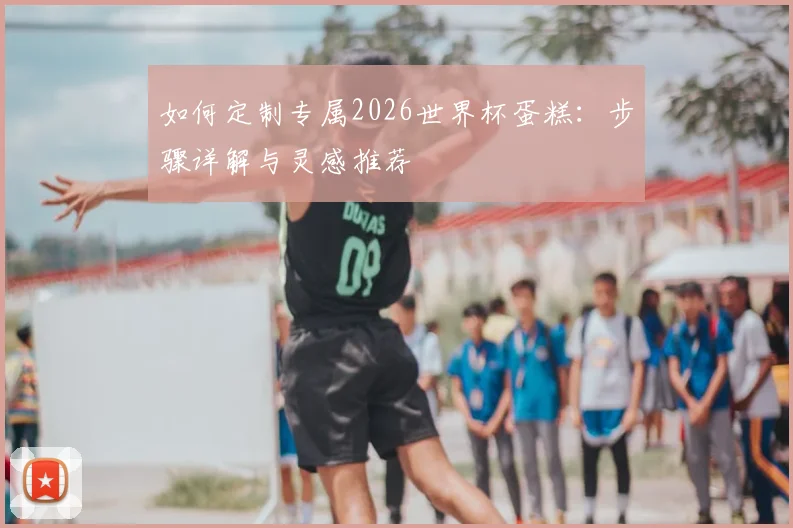如何定制专属2026世界杯蛋糕:步骤详解与灵感推荐