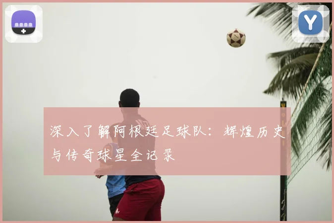 深入了解阿根廷足球队：辉煌历史与传奇球星全记录